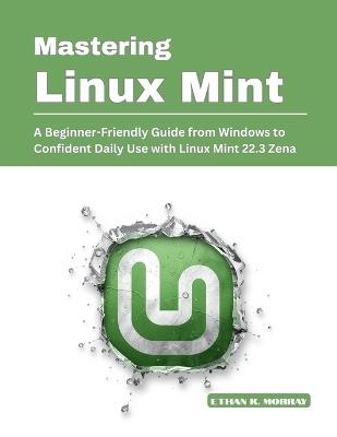 Mastering Linux Mint: A Beginner-Friendly Guide from Windows to Confident Daily Use with Linux Mint 22.3 Zena - Ethan K Morray - cover
