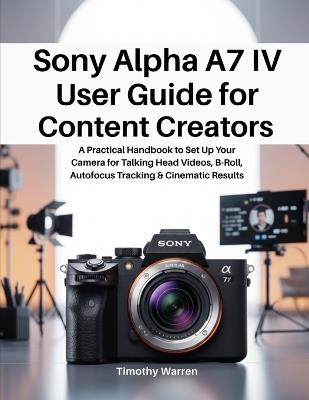 Sony Alpha A7 IV User Guide for Content Creators: A Practical Handbook to Set Up Your Camera for Talking Head Videos, B-Roll, Autofocus Tracking & Cinematic Results - Timothy Warren - cover
