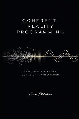 Coherent Reality Programming: A Practical System for Consistent Manifestation - James Hutchinson - cover
