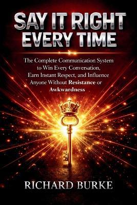 Say It Right Every Time: The Complete Communication System to Win Every Conversation, Earn Instant Respect, and Influence Anyone Without Resistance or Awkwardness - Richard Burke - cover