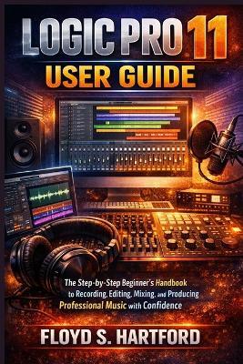 Logic Pro 11 User Guide: The Step-by-Step Beginner's Handbook to Recording, Editing, Mixing, and Producing Professional Music with Confidence - Floyd S Hartford - cover