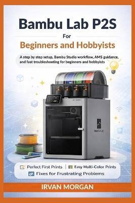 Bambu Lab P2S for Beginners and Hobbyists: A step by step setup, Bambu Studio workflow, AMS guidance, and fast troubleshooting for beginners and hobbyists - Irvan Morgan - cover
