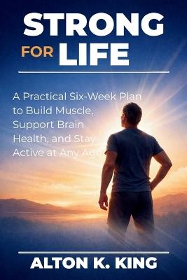 Strong for Life: A Practical Six-Week Plan to Build Muscle, Support Brain Health, and Stay Active at Any Age - Alton K King - cover
