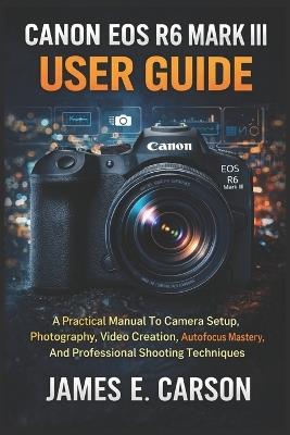 Canon EOS R6 Mark III User Guide: A Practical Manual To Camera Setup, Photography, Video Creation, Autofocus Mastery, And Professional Shooting Techniques - James E Carson - cover