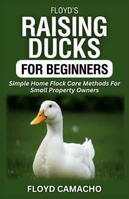 Floyd's Raising Ducks for Beginners: Simple Home Flock Care Methods For Small Property Owners - Floyd Camacho - cover