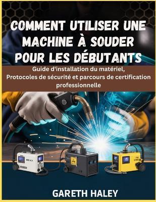 Comment utiliser une machine à souder pour les débutants: Guide d'installation du matériel, Protocoles de sécurité et parcours de certification professionnelle - Gareth Haley - cover