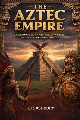 The Aztec Empire: Understanding the Empire's Legacy, Warfare, and the Impact of Spanish Conquest - C R Ashbury - cover