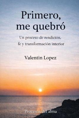 Primero, me quebró: Un proceso de rendición, fe y transformación interior - Valentin Lopez - cover