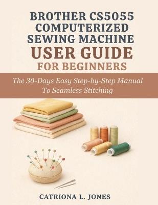 Brother Cs5055 Computerized Sewing Machine User Guide for Beginners: The 30 Days Easy Step-by-Step Manual to Seamless Stitching - Catriona L Jones - cover