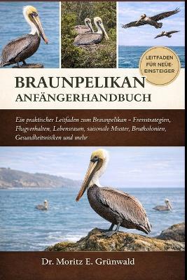 Brown Pelican Anfängerhandbuch: Ein praktischer Leitfaden zum Braunpelikan - Fressstrategien, Flugverhalten, Lebensraum, saisonale Muster, Brutkolonien, Gesundheitsrisiken und mehr - Moritz E Grünwald - cover