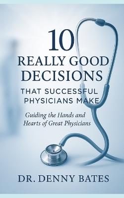 10 Really Good Decisions That Successful Physicians Make: Guiding The Hands And Hearts Of Great Physicians - Denny Bates - cover