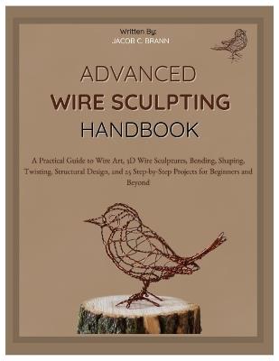 Advanced Wire Sculpting Handbook: A Practical Guide to Wire Art, 3D Wire Sculptures, Bending, Shaping, Twisting, Structural Design, and 25 Step-by-Step Projects for Beginners & Beyond - Jacob C Braun - cover