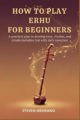 How to Play Erhu for Beginners: A practical plan to develop tone, rhythm, and simple melodies fast with daily exercises - Steven Medrano - cover