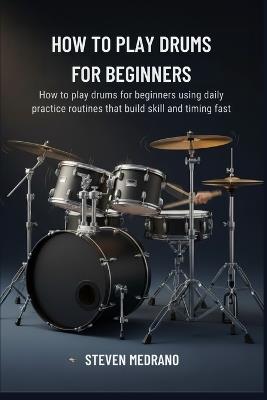 How to Play Drums for Beginners: How to play drums for beginners using daily practice routines that build skill and timing fast - Steven Medrano - cover
