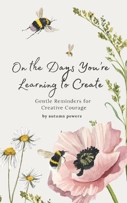 On the Days You're Learning to Create: Gentle Reminders for Creative Courage - Autumn Powers - cover