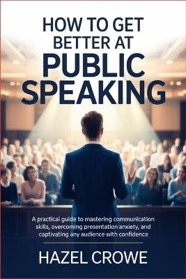 How to Get Better at Public Speaking: A Practical Guide to Mastering Communication Skills, Overcoming Presentation Anxiety, and Captivating Any Audience with Confidence - Hazel Crowe - cover