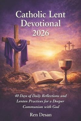Catholic Lent Devotional 2026: 40 Days of Daily Reflections and Lenten Practices for a Deeper Communion with God - Ren Desan - cover
