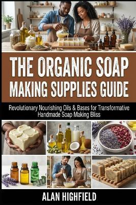 The Organic Soap Making Supplies Guide: Revolutionary Nourishing Oils & Bases for Transformative Handmade Soap Making Bliss - Alan Highfield - cover