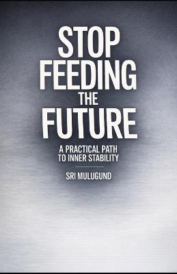 Stop Feeding the Future: A Practical Path to Inner Stability - Sri Mulugund - cover
