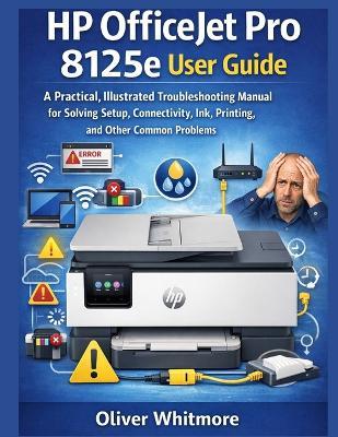 HP Officejet Pro 8125e User Guide: A Practical, Illustrated Troubleshooting Manual for Solving Setup, Connectivity, Ink, Printing, and Other Common Problems. - Oliver Whitmore - cover