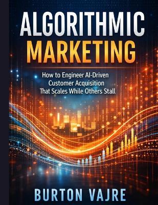 Algorithmic Marketing: How to Engineer AI-Driven Customer Acquisition That Scales While Others Stall - Burton Vajre - cover