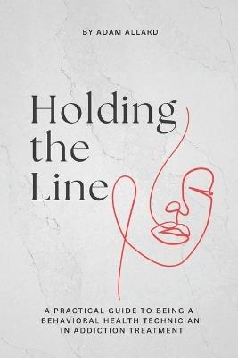 Holding the Line: A Practical Guide to Being a Behavioral Health Technician in Addiction Treatment - Adam Anthony Allard - cover