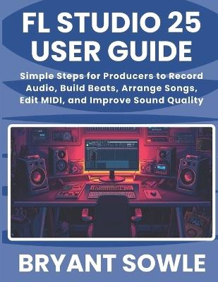 FL Studio 25 User Guide: Simple Steps for Producers to Record Audio, Build Beats, Arrange Songs, Edit MIDI, and Improve Sound Quality - Bryant Sowle - cover