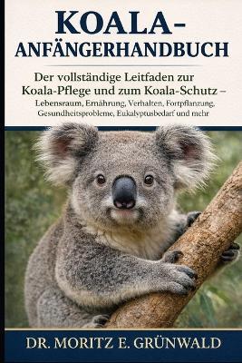 Koala-Anfängerhandbuch: Der vollständige Leitfaden zur Koala-Pflege und zum Koala-Schutz - Lebensraum, Ernährung, Verhalten, Fortpflanzung, Gesundheitsprobleme, Eukalyptusbedarf und mehr - Moritz E Grünwald - cover