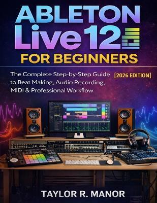 Ableton Live 12 for Beginners: The Complete Step-by-Step Guide to Beat Making, Audio Recording, MIDI & Professional Workflow - Taylor R Manor - cover