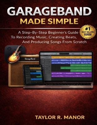 GarageBand Made Simple: A Step-By-Step Beginner's Guide To Recording Music, Creating Beats, And Producing Songs From Scratch - Taylor R Manor - cover