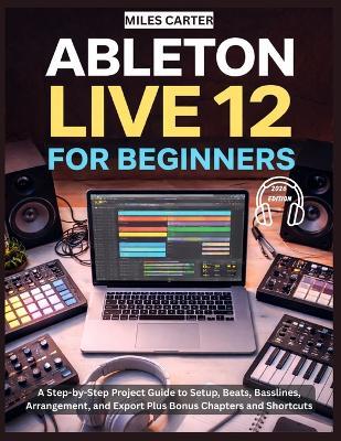 Ableton Live 12 for Beginners: A Step-by-Step Project Guide to Setup, Beats, Basslines, Arrangement, and Export Plus Bonus Chapters and Shortcuts - Miles Carter - cover