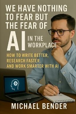 We have nothing to fear but the fear of AI in the Workplace: How to Write Better, Research Faster, and Work Smarter with AI - Michael Bender - cover