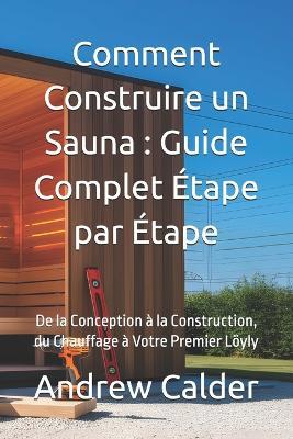 Comment Construire un Sauna: Guide Complet Étape par Étape: De la Conception à la Construction, du Chauffage à Votre Premier Löyly - Andrew Calder - cover