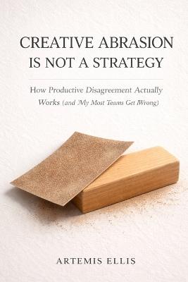 Creative Abrasion Is Not a Strategy: How Productive Disagreement Actually Works (and Why Most Teams Get It Wrong) - Artemis Ellis - cover