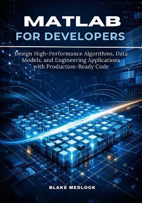 MATLAB for Developers: Design High-Performance Algorithms, Data Models, and Engineering Applications with Production-Ready Code - Blake Medlock - cover