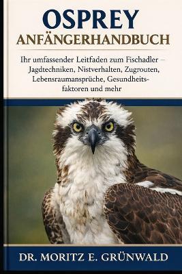 Osprey Anfängerhandbuch: Ihr umfassender Leitfaden zum Fischadler - Jagdtechniken, Nistverhalten, Zugrouten, Lebensraumansprüche, Gesundheitsfaktoren und mehr - Moritz E Grünwald - cover