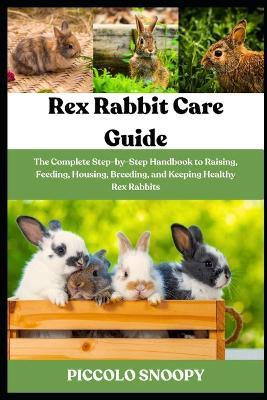 Rex Rabbit Care Guide: The Complete Step-by-Step Handbook to Raising, Feeding, Housing, Breeding, and Keeping Healthy Rex Rabbits - Piccolo Snoopy - cover