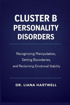 Cluster B Personality Disorders: Recognizing Manipulation, Setting Boundaries, and Reclaiming Emotional Stability - Liana Hartwell - cover