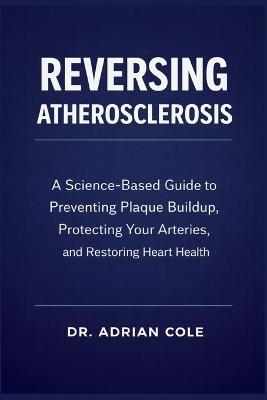 Reversing Atherosclerosis: A Science-Based Guide to Preventing Plaque Buildup, Protecting Your Arteries, and Restoring Heart Health - Adrian Cole - cover