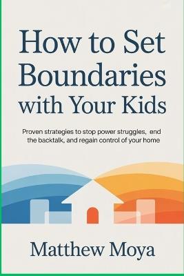 How to Set Boundaries with Your Kids: Proven Strategies to Stop Power Struggles, End the Backtalk, and Regain Control of Your Home - Matthew Moya - cover
