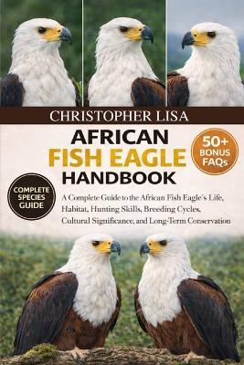 African Fish Eagle Handbook: A Complete Guide to the African Fish Eagle's Life, Habitat, Hunting Skills, Breeding Cycles, Cultural Significance, and Long-Term Conservation - Christopher Lisa - cover