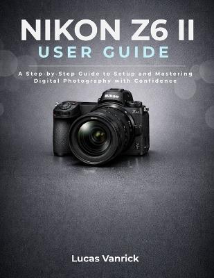 Nikon Z6 II User Guide: A Step-by-Step Guide to Setup and Mastering Digital Photography with Confidence - Lucas Vanrick - cover