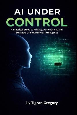 AI Under Control: A Practical Guide to Privacy, Automation, and Strategic Use of Artificial Intelligence - Tigran Gregory - cover