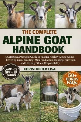The Complete Alpine Goat Handbook: A Complete, Practical Guide to Raising Healthy Alpine Goats: Covering Care, Breeding, Milk Production, Housing, Nutrition, and Lifelong Ethical Responsibility - Christopher Lisa - cover