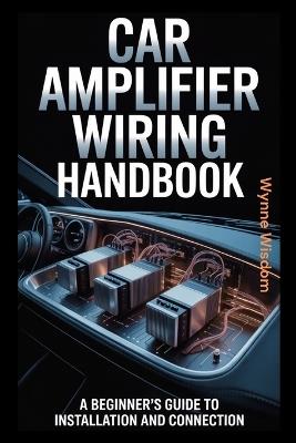 Car Amplifier Wiring Handbook: A Beginner's Guide to Installation and Connection - Wynne Wisdom - cover