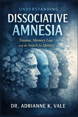Understanding Dissociative Amnesia: Trauma, Memory Loss, and the Search for Identity - Adrianne K Vale - cover