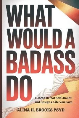 What Would a Badass Do: How to Defeat Self-Doubt and Design a Life You Love - Alina H Brooks Psyd - cover