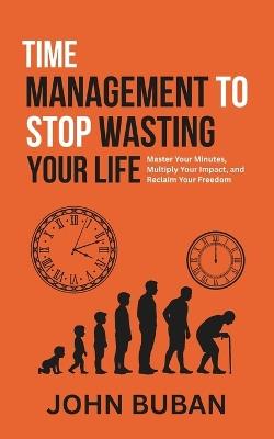 Time Management to Stop Wasting Your Life: Master Your Minutes, Multiply Your Impact, and Reclaim Your Freedom - John Buban - cover