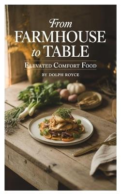 From Farmhouse to Table: Elevated Comfort Food - Dolph Royce - cover