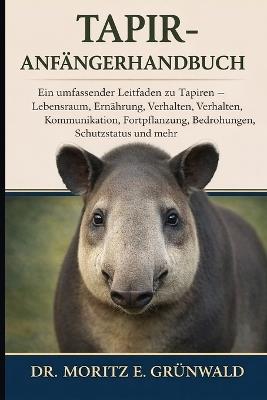 Tapir-Anfängerhandbuch: Ein umfassender Leitfaden zu Tapiren - Lebensraum, Ernährung, Verhalten, Kommunikation, Fortpflanzung, Bedrohungen, Schutzstatus und mehr - Moritz E Grünwald - cover